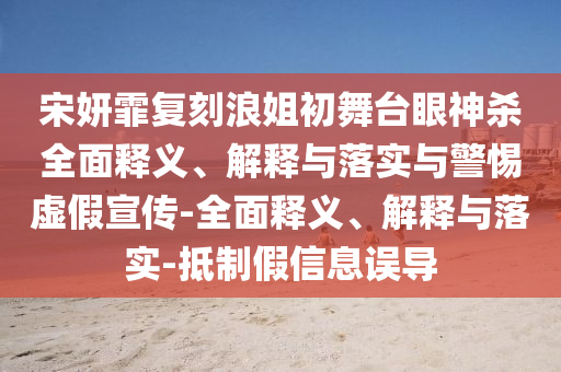 宋妍霏復(fù)刻浪姐初舞臺(tái)眼神殺全面釋義、解釋與落實(shí)與警惕虛假宣傳-全面釋義、解釋與落實(shí)-抵制假信息誤導(dǎo)