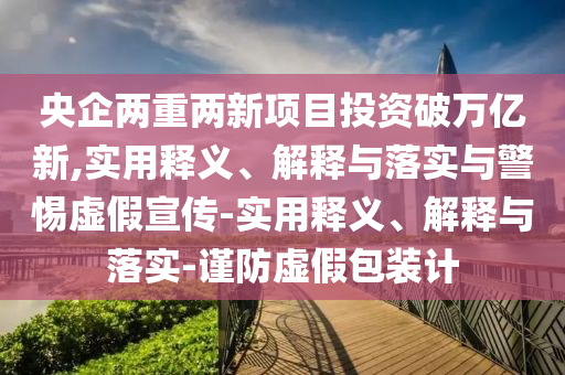 央企兩重兩新項(xiàng)目投資破萬(wàn)億新,實(shí)用釋義、解釋與落實(shí)與警惕虛假宣傳-實(shí)用釋義、解釋與落實(shí)-謹(jǐn)防虛假包裝計(jì)