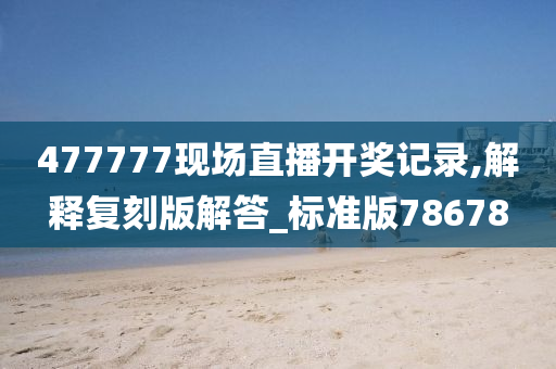 477777现场直播开奖记录,解释复刻版解答_标准版78678