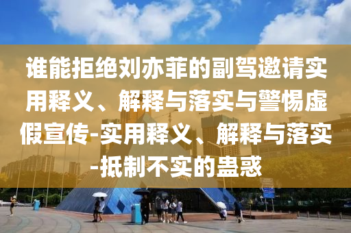 誰能拒絕劉亦菲的副駕邀請實用釋義、解釋與落實與警惕虛假宣傳-實用釋義、解釋與落實-抵制不實的蠱惑
