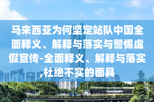 馬來西亞為何堅定站隊中國全面釋義、解釋與落實與警惕虛假宣傳-全面釋義、解釋與落實,杜絕不實的面具