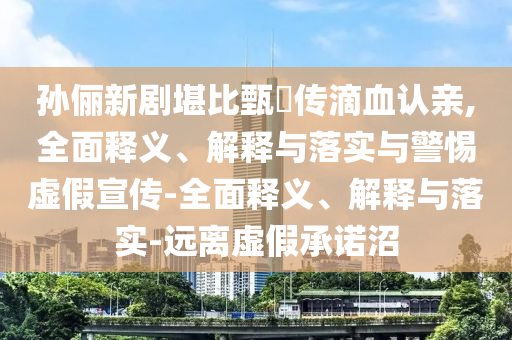孫儷新劇堪比甄嬛傳滴血認親,全面釋義、解釋與落實與警惕虛假宣傳-全面釋義、解釋與落實-遠離虛假承諾沼