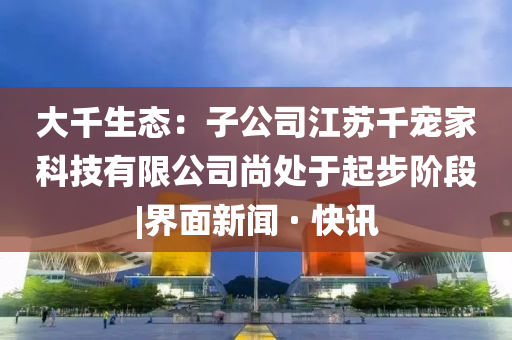 大千生態(tài)：子公司江蘇千寵家科技有限公司尚處于起步階段|界面新聞 · 快訊