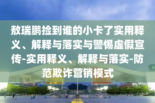 敖瑞鵬撿到誰的小卡了實(shí)用釋義、解釋與落實(shí)與警惕虛假宣傳-實(shí)用釋義、解釋與落實(shí)-防范欺詐營(yíng)銷模式