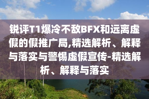 銳評T1爆冷不敵BFX和遠離虛假的假推廣局,精選解析、解釋與落實與警惕虛假宣傳-精選解析、解釋與落實