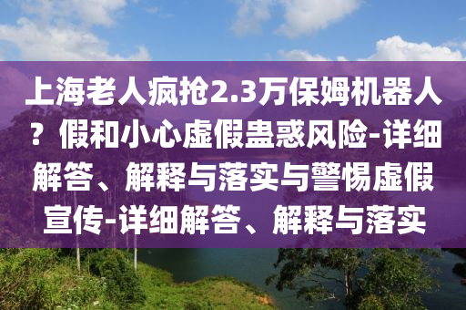 上海老人瘋搶2.3萬保姆機(jī)器人?假和小心虛假蠱惑風(fēng)險(xiǎn)-詳細(xì)解答、解釋與落實(shí)與警惕虛假宣傳-詳細(xì)解答、解釋與落實(shí)
