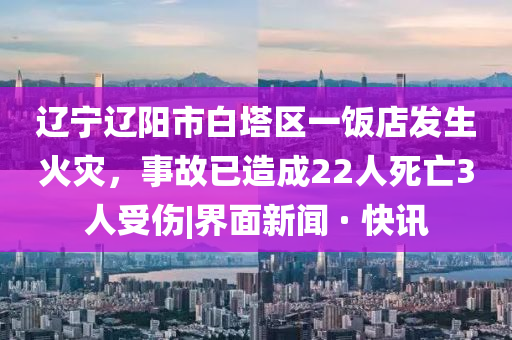遼寧遼陽(yáng)市白塔區(qū)一飯店發(fā)生火災(zāi)，事故已造成22人死亡3人受傷|界面新聞 · 快訊