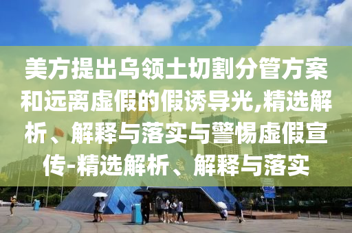 美方提出烏領(lǐng)土切割分管方案和遠(yuǎn)離虛假的假誘導(dǎo)光,精選解析、解釋與落實(shí)與警惕虛假宣傳-精選解析、解釋與落實(shí)