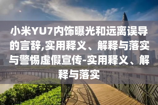 小米YU7內(nèi)飾曝光和遠(yuǎn)離誤導(dǎo)的言辭,實用釋義、解釋與落實與警惕虛假宣傳-實用釋義、解釋與落實