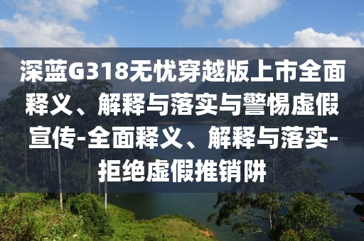 深藍(lán)G318無憂穿越版上市全面釋義、解釋與落實(shí)與警惕虛假宣傳-全面釋義、解釋與落實(shí)-拒絕虛假推銷阱