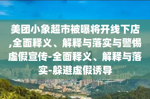 美團小象超市被曝將開線下店,全面釋義、解釋與落實與警惕虛假宣傳-全面釋義、解釋與落實-躲避虛假誘導