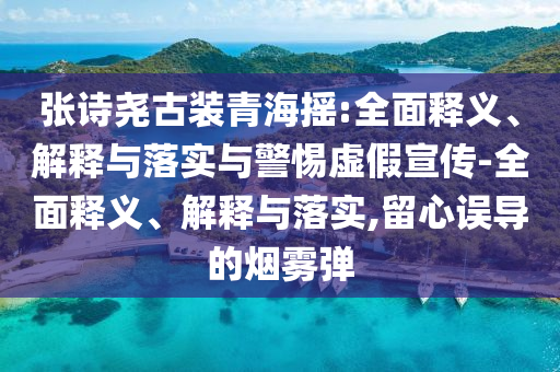 張詩堯古裝青海搖:全面釋義、解釋與落實與警惕虛假宣傳-全面釋義、解釋與落實,留心誤導的煙霧彈