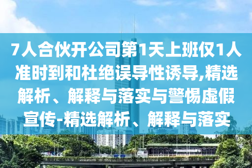 7人合伙開公司第1天上班僅1人準(zhǔn)時到和杜絕誤導(dǎo)性誘導(dǎo),精選解析、解釋與落實(shí)與警惕虛假宣傳-精選解析、解釋與落實(shí)