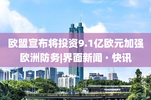 歐盟宣布將投資9.1億歐元加強歐洲防務(wù)|界面新聞 · 快訊