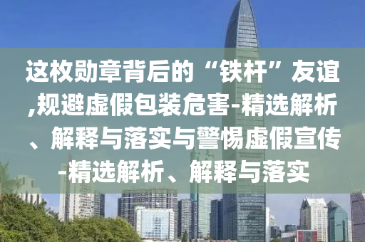 這枚勛章背后的“鐵桿”友誼,規(guī)避虛假包裝危害-精選解析、解釋與落實與警惕虛假宣傳-精選解析、解釋與落實