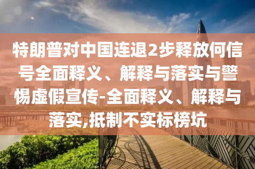 特朗普對(duì)中國(guó)連退2步釋放何信號(hào)全面釋義、解釋與落實(shí)與警惕虛假宣傳-全面釋義、解釋與落實(shí),抵制不實(shí)標(biāo)榜坑