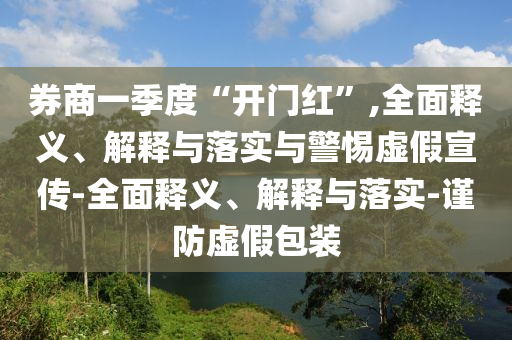 券商一季度“开门红”,全面释义、解释与落实与警惕虚假宣传-全面释义、解释与落实-谨防虚假包装