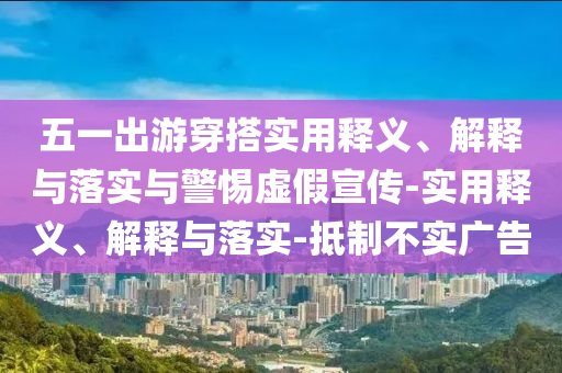五一出游穿搭實(shí)用釋義、解釋與落實(shí)與警惕虛假宣傳-實(shí)用釋義、解釋與落實(shí)-抵制不實(shí)廣告
