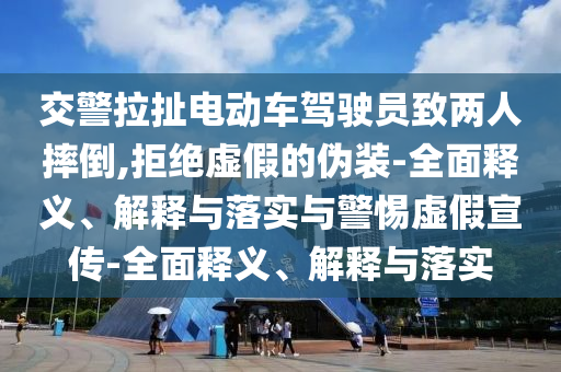 交警拉扯電動(dòng)車駕駛員致兩人摔倒,拒絕虛假的偽裝-全面釋義、解釋與落實(shí)與警惕虛假宣傳-全面釋義、解釋與落實(shí)