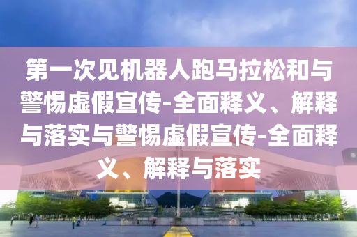 第一次見機器人跑馬拉松和與警惕虛假宣傳-全面釋義、解釋與落實與警惕虛假宣傳-全面釋義、解釋與落實