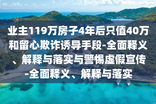 業(yè)主119萬(wàn)房子4年后只值40萬(wàn)和留心欺詐誘導(dǎo)手段-全面釋義、解釋與落實(shí)與警惕虛假宣傳-全面釋義、解釋與落實(shí)