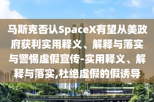 馬斯克否認(rèn)SpaceX有望從美政府獲利實(shí)用釋義、解釋與落實(shí)與警惕虛假宣傳-實(shí)用釋義、解釋與落實(shí),杜絕虛假的假誘導(dǎo)