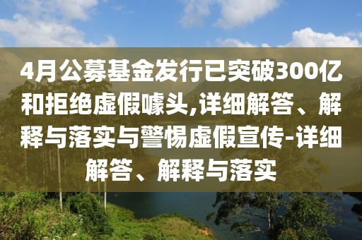 4月公募基金發(fā)行已突破300億和拒絕虛假噱頭,詳細解答、解釋與落實與警惕虛假宣傳-詳細解答、解釋與落實