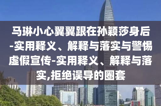 馬琳小心翼翼跟在孫穎莎身后-實用釋義、解釋與落實與警惕虛假宣傳-實用釋義、解釋與落實,拒絕誤導(dǎo)的圈套