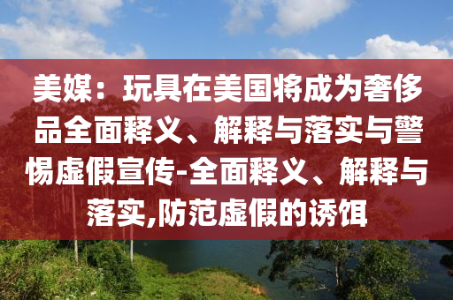 美媒：玩具在美國將成為奢侈品全面釋義、解釋與落實(shí)與警惕虛假宣傳-全面釋義、解釋與落實(shí),防范虛假的誘餌