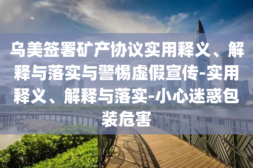 烏美簽署礦產(chǎn)協(xié)議實用釋義、解釋與落實與警惕虛假宣傳-實用釋義、解釋與落實-小心迷惑包裝危害