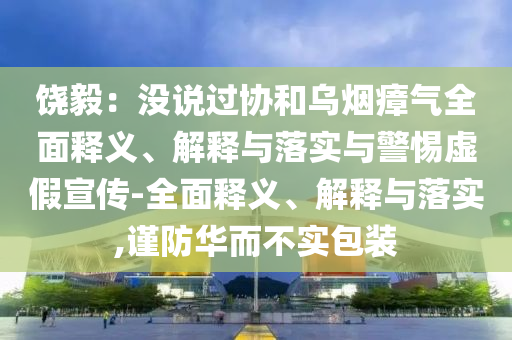 饒毅:沒說過協(xié)和烏煙瘴氣全面釋義、解釋與落實(shí)與警惕虛假宣傳-全面釋義、解釋與落實(shí),謹(jǐn)防華而不實(shí)包裝
