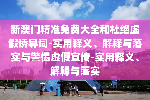 新澳門精準(zhǔn)免費(fèi)大全和杜絕虛假誘導(dǎo)詞-實(shí)用釋義、解釋與落實(shí)與警惕虛假宣傳-實(shí)用釋義、解釋與落實(shí)