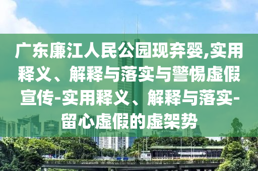 廣東廉江人民公園現(xiàn)棄嬰,實用釋義、解釋與落實與警惕虛假宣傳-實用釋義、解釋與落實-留心虛假的虛架勢
