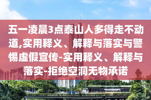 五一凌晨3點泰山人多得走不動道,實用釋義、解釋與落實與警惕虛假宣傳-實用釋義、解釋與落實-拒絕空洞無物承諾