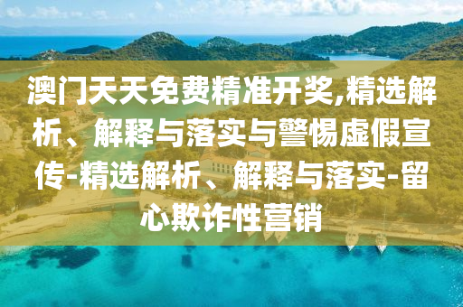 澳門天天免費(fèi)精準(zhǔn)開獎(jiǎng),精選解析、解釋與落實(shí)與警惕虛假宣傳-精選解析、解釋與落實(shí)-留心欺詐性營(yíng)銷