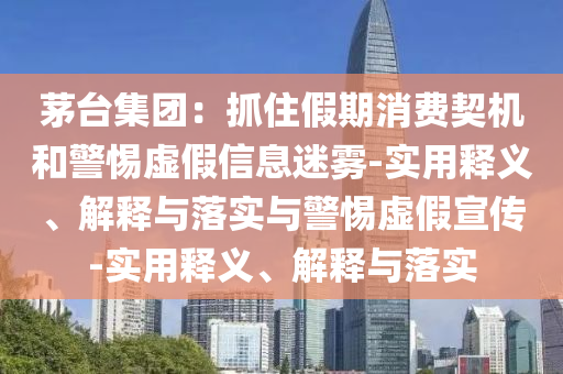茅臺集團：抓住假期消費契機和警惕虛假信息迷霧-實用釋義、解釋與落實與警惕虛假宣傳-實用釋義、解釋與落實