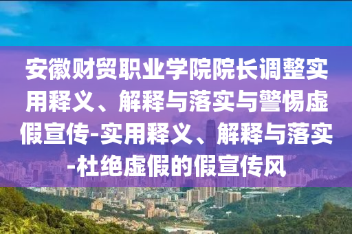 安徽財貿(mào)職業(yè)學(xué)院院長調(diào)整實用釋義、解釋與落實與警惕虛假宣傳-實用釋義、解釋與落實-杜絕虛假的假宣傳風(fēng)