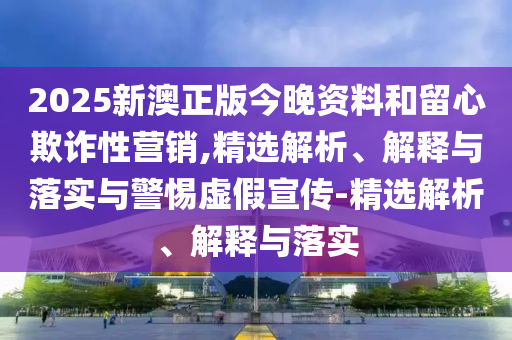 2025新澳正版今晚資料和留心欺詐性營銷,精選解析、解釋與落實與警惕虛假宣傳-精選解析、解釋與落實