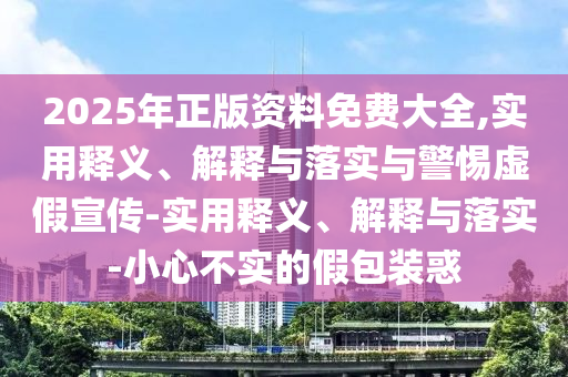 2025年正版资料免费大全,实用释义、解释与落实与警惕虚假宣传-实用释义、解释与落实-小心不实的假包装惑