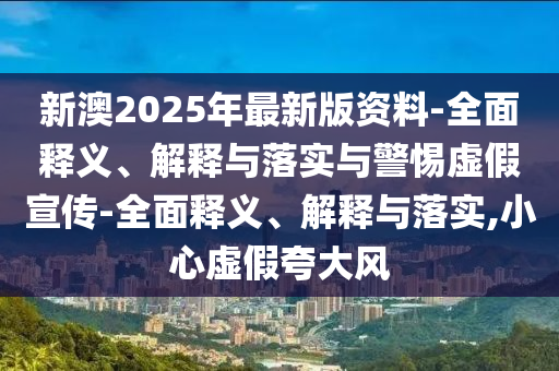 新澳2025年最新版资料-全面释义、解释与落实与警惕虚假宣传-全面释义、解释与落实,小心虚假夸大风