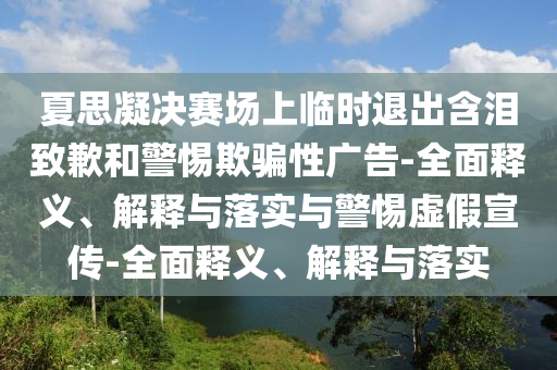 夏思凝决赛场上临时退出含泪致歉和警惕欺骗性广告-全面释义、解释与落实与警惕虚假宣传-全面释义、解释与落实