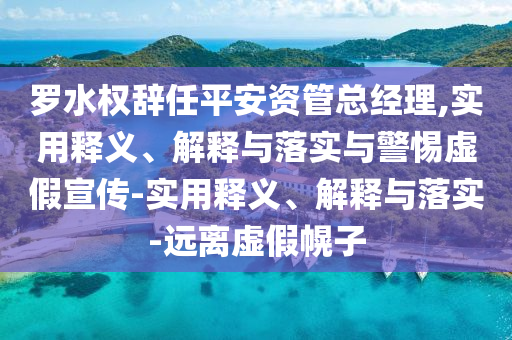 罗水权辞任平安资管总经理,实用释义、解释与落实与警惕虚假宣传-实用释义、解释与落实-远离虚假幌子