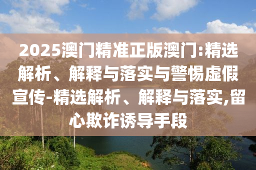 2025澳门精准正版澳门:精选解析、解释与落实与警惕虚假宣传-精选解析、解释与落实,留心欺诈诱导手段