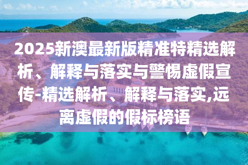 2025新澳最新版精准特精选解析、解释与落实与警惕虚假宣传-精选解析、解释与落实,远离虚假的假标榜语