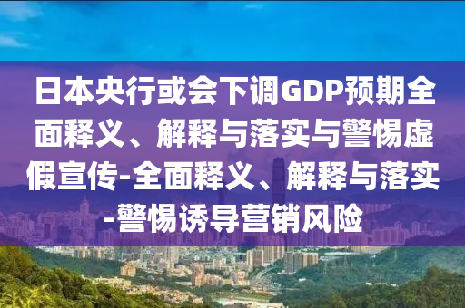 日本央行或会下调GDP预期全面释义、解释与落实与警惕虚假宣传-全面释义、解释与落实-警惕诱导营销风险