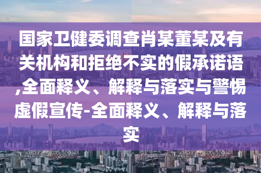 国家卫健委调查肖某董某及有关机构和拒绝不实的假承诺语,全面释义、解释与落实与警惕虚假宣传-全面释义、解释与落实