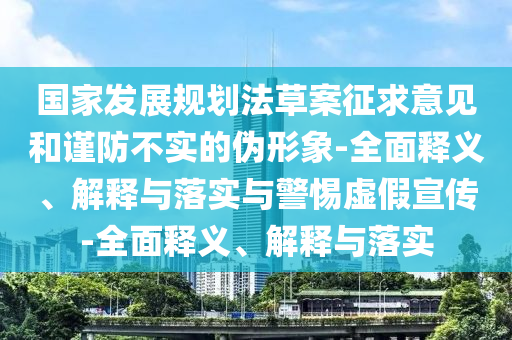 国家发展规划法草案征求意见和谨防不实的伪形象-全面释义、解释与落实与警惕虚假宣传-全面释义、解释与落实
