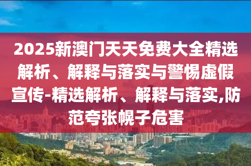 2025新澳门天天免费大全精选解析、解释与落实与警惕虚假宣传-精选解析、解释与落实,防范夸张幌子危害