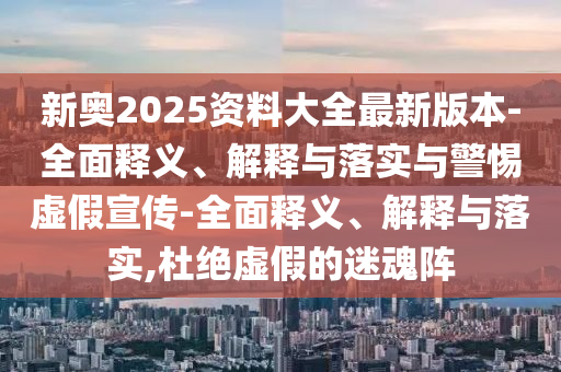 新奥2025资料大全最新版本-全面释义、解释与落实与警惕虚假宣传-全面释义、解释与落实,杜绝虚假的迷魂阵