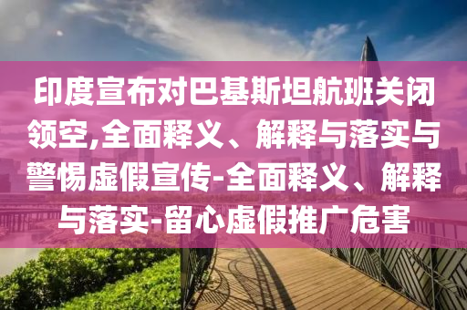 印度宣布对巴基斯坦航班关闭领空,全面释义、解释与落实与警惕虚假宣传-全面释义、解释与落实-留心虚假推广危害